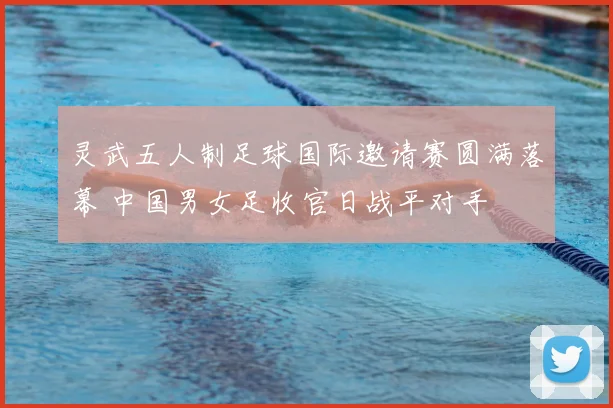 灵武五人制足球国际邀请赛圆满落幕 中国男女足收官日战平对手