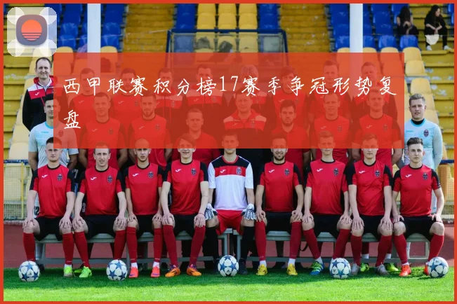 西甲联赛积分榜17赛季争冠形势复盘